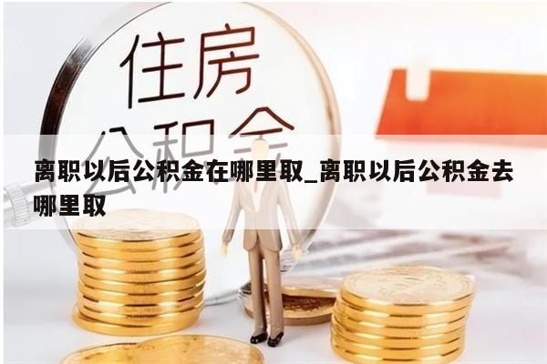 离职以后公积金在哪里取_离职以后公积金去哪里取