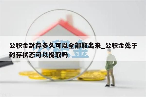 公积金封存多久可以全部取出来_公积金处于封存状态可以提取吗