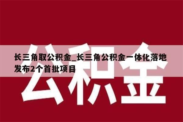 长三角取公积金_长三角公积金一体化落地 发布2个首批项目