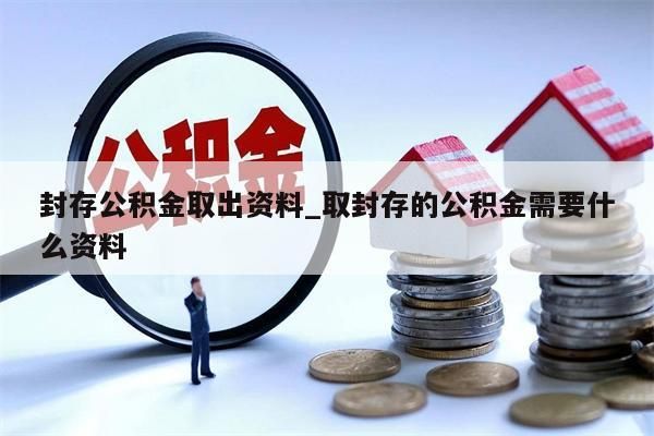封存公积金取出资料_取封存的公积金需要什么资料