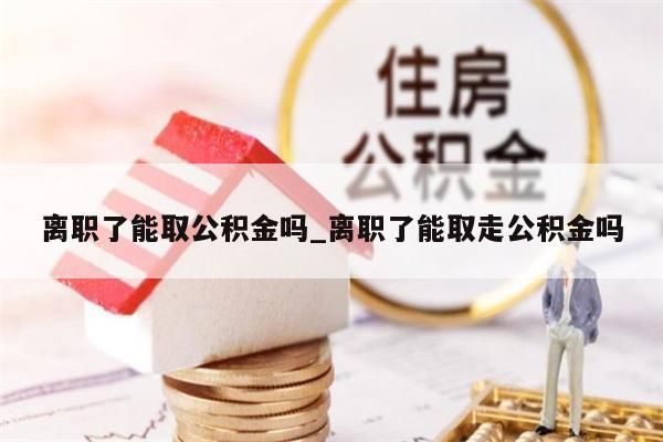 离职了能取公积金吗_离职了能取走公积金吗