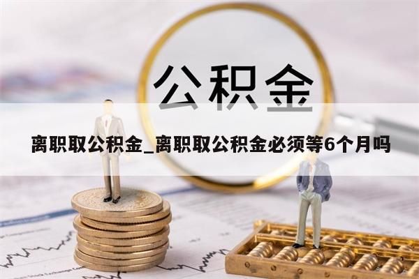 离职取公积金_离职取公积金必须等6个月吗