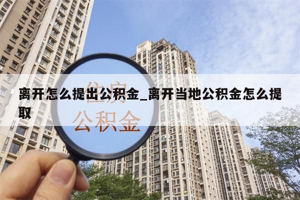 离开怎么提出公积金_离开当地公积金怎么提取