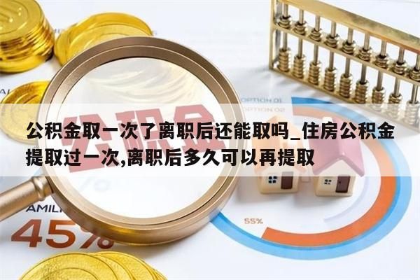 公积金取一次了离职后还能取吗_住房公积金提取过一次,离职后多久可以再提取
