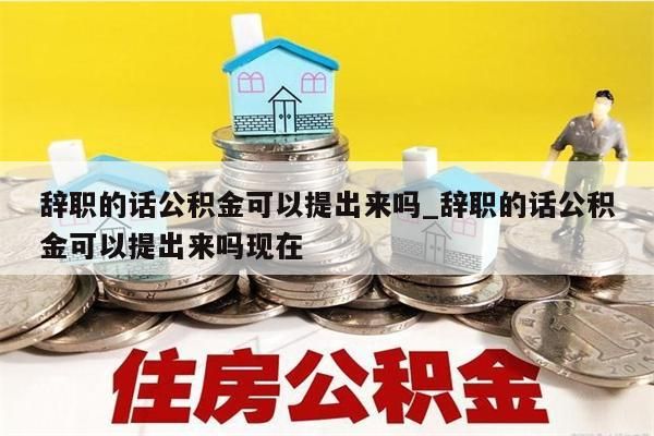 辞职的话公积金可以提出来吗_辞职的话公积金可以提出来吗现在