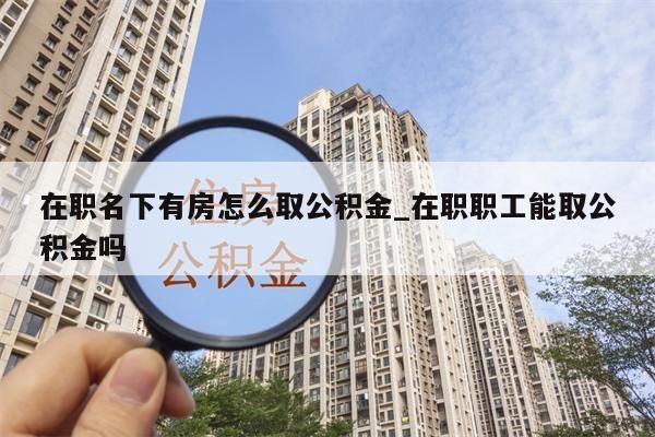 在职名下有房怎么取公积金_在职职工能取公积金吗