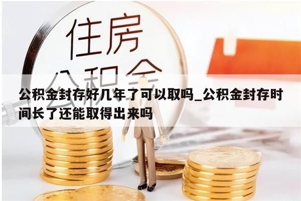 公积金封存好几年了可以取吗_公积金封存时间长了还能取得出来吗
