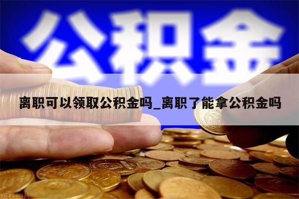 离职可以领取公积金吗_离职了能拿公积金吗