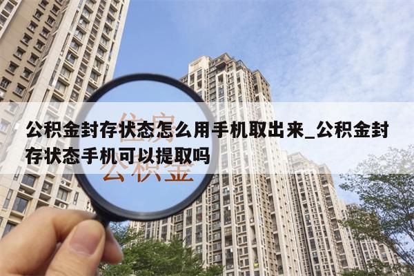 公积金封存状态怎么用手机取出来_公积金封存状态手机可以提取吗