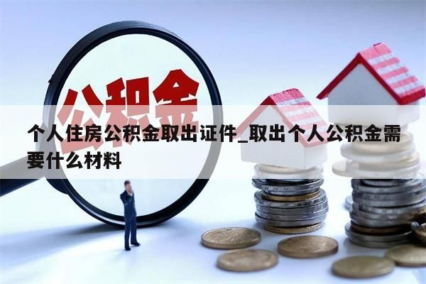 个人住房公积金取出证件_取出个人公积金需要什么材料