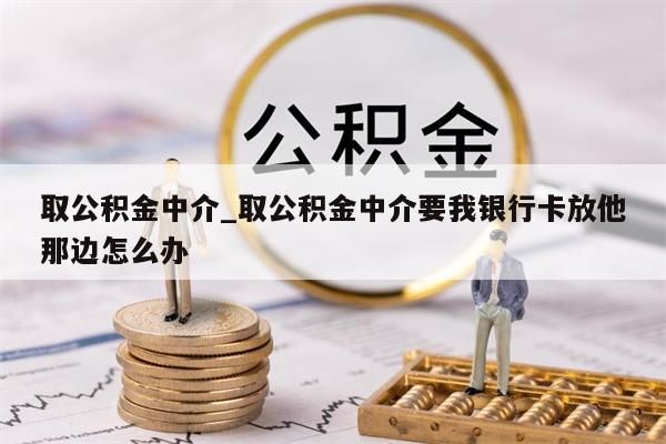 取公积金中介_取公积金中介要我银行卡放他那边怎么办