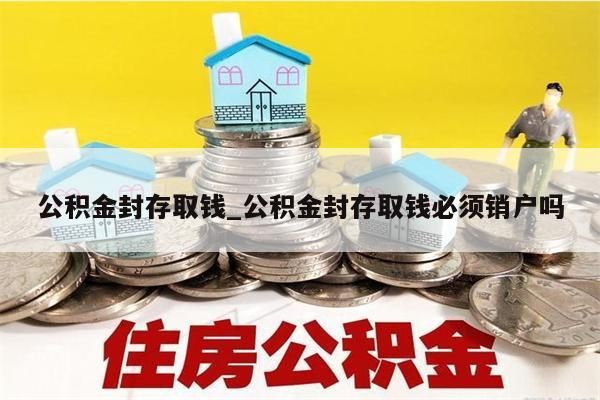 公积金封存取钱_公积金封存取钱必须销户吗