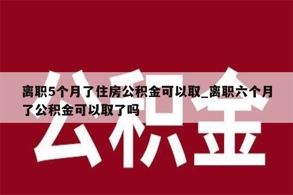 离职5个月了住房公积金可以取_离职六个月了公积金可以取了吗