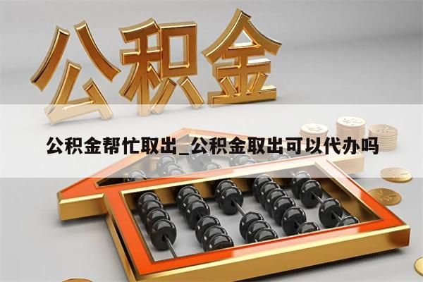 公积金帮忙取出_公积金取出可以代办吗